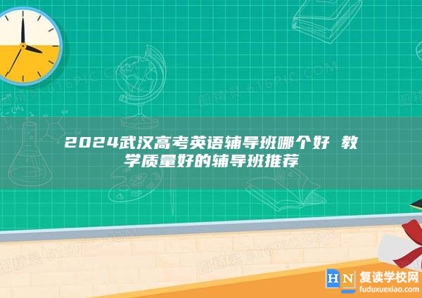 2024武漢高考英語輔導班哪個好 教學質(zhì)量好的輔導班推薦