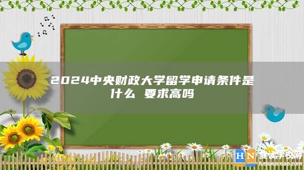 2024中央財(cái)政大學(xué)留學(xué)申請(qǐng)條件是什么 要求高嗎