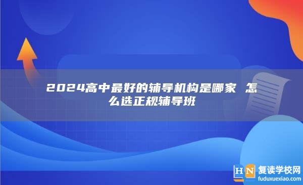 2024高中最好的輔導(dǎo)機(jī)構(gòu)是哪家 怎么選正規(guī)輔導(dǎo)班