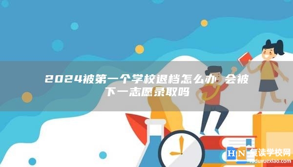 2024被第一個(gè)學(xué)校退檔怎么辦 會(huì)被下一志愿錄取嗎