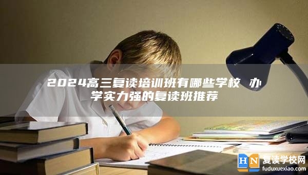 2024高三復讀培訓班有哪些學校 辦學實力強的復讀班推薦