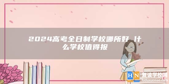 2024高考全日制學(xué)校哪所好 什么學(xué)校值得報(bào)