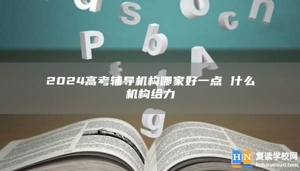 2024高考輔導機構(gòu)哪家好一點 什么機構(gòu)給力