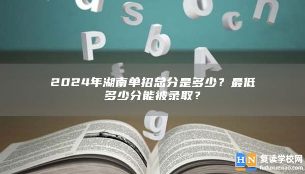 2024年湖南單招總分是多少？最低多少分能被錄取？