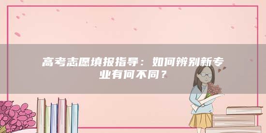 高考志愿填報(bào)指導(dǎo)：如何辨別新專業(yè)有何不同？