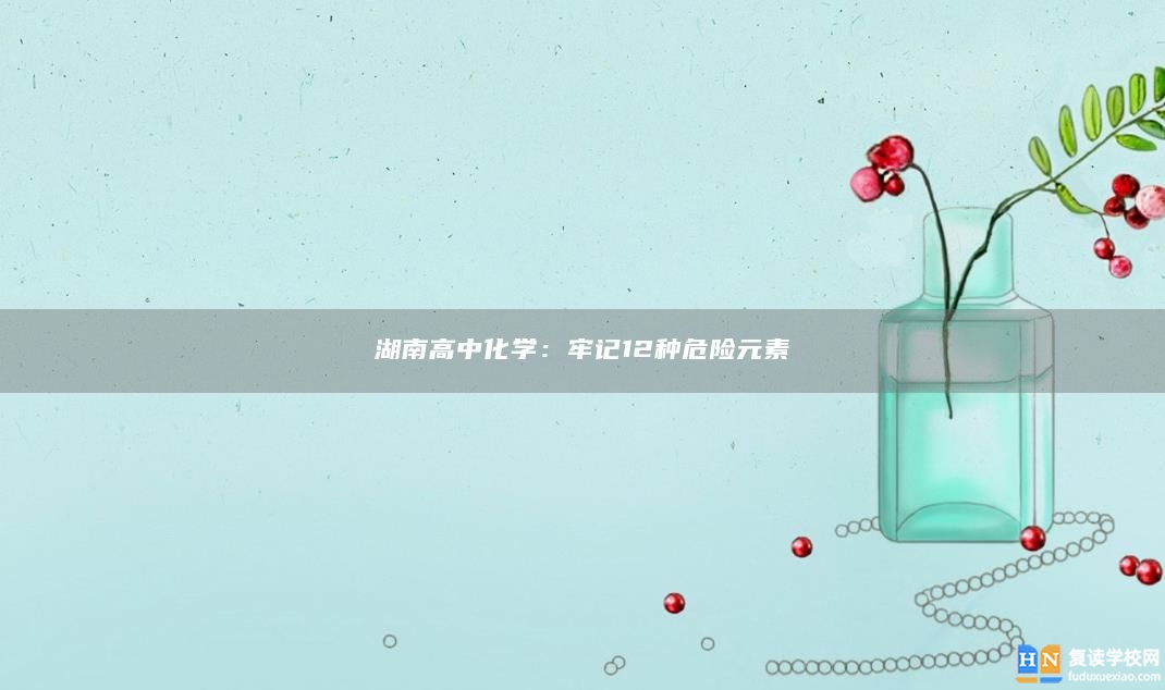 湖南高中化學(xué)：牢記12種危險元素