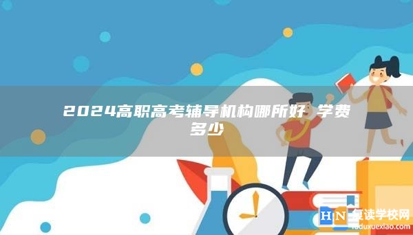 2024高職高考輔導(dǎo)機構(gòu)哪所好 學(xué)費多少