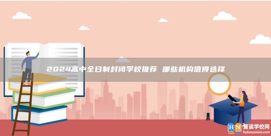 2024高中全日制封閉學(xué)校推薦 哪些機(jī)構(gòu)值得選擇