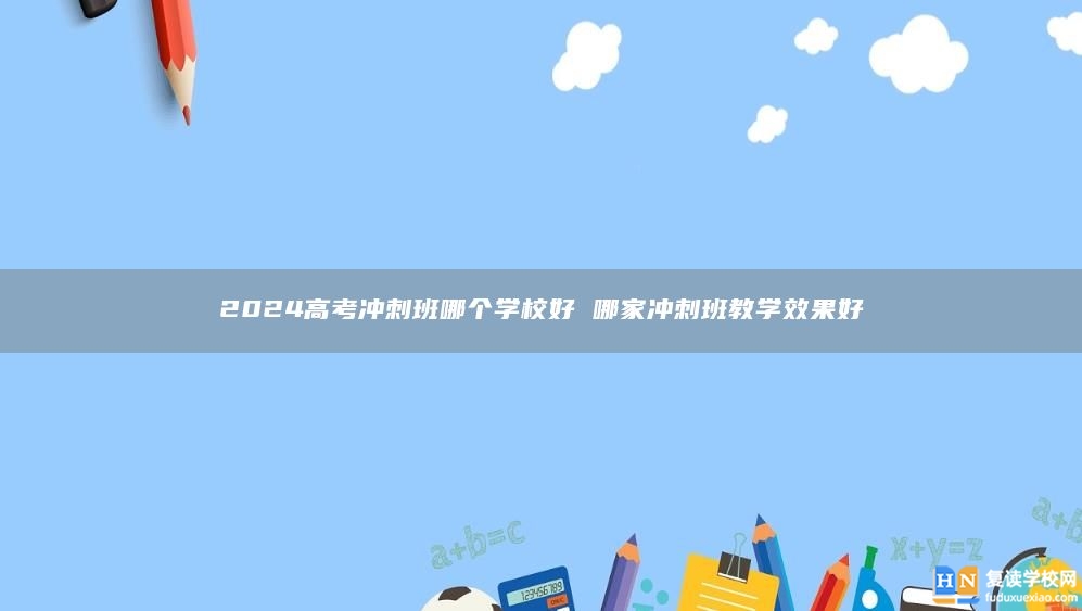 2024高考沖刺班哪個(gè)學(xué)校好 哪家沖刺班教學(xué)效果好