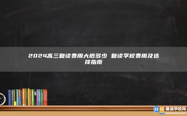 2024高三復(fù)讀費(fèi)用大概多少 復(fù)讀學(xué)校費(fèi)用及選擇指南