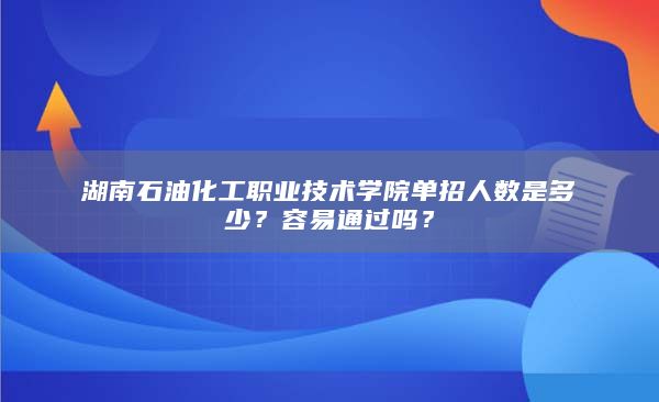 湖南石油化工職業(yè)技術(shù)學院單招人數(shù)是多少？容易通過嗎？