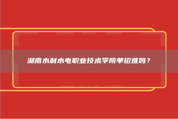 湖南水利水電職業(yè)技術(shù)學(xué)院?jiǎn)握须y嗎？