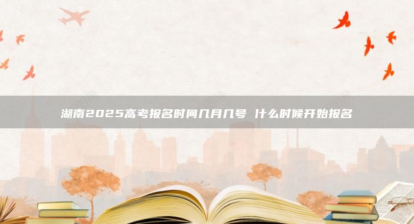 湖南2025高考報(bào)名時(shí)間幾月幾號(hào) 什么時(shí)候開(kāi)始報(bào)名