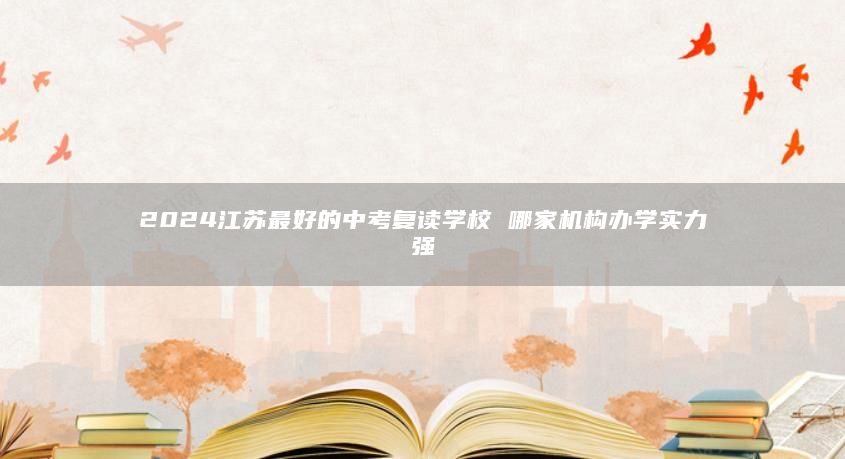 2024江蘇最好的中考復讀學校 哪家機構(gòu)辦學實力強