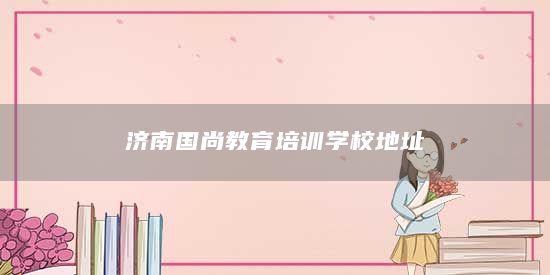 濟(jì)南國(guó)尚教育培訓(xùn)學(xué)校地址