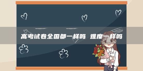 高考試卷全國都一樣嗎 難度一樣嗎
