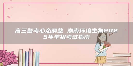 高三備考心態(tài)調(diào)整 湖南環(huán)境生物2025年單招考試指南