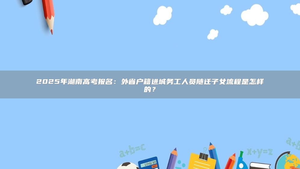 2025年湖南高考報(bào)名：外省戶籍進(jìn)城務(wù)工人員隨遷子女流程是怎樣的？