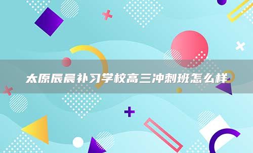 太原辰晨補(bǔ)習(xí)學(xué)校高三沖刺班怎么樣