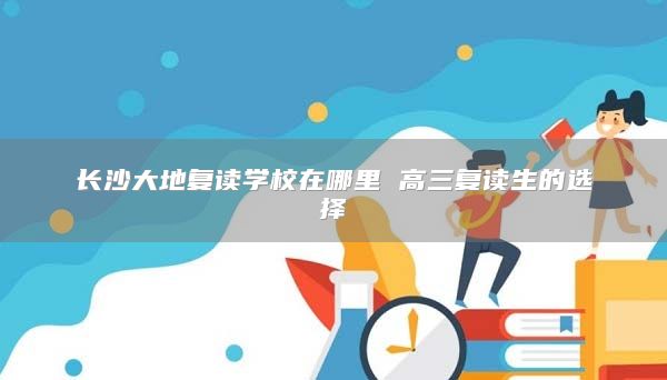 長沙大地復讀學校在哪里 高三復讀生的選擇