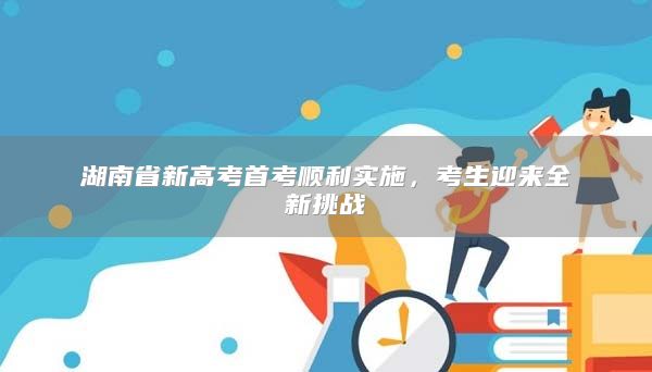 湖南省新高考首考順利實(shí)施，考生迎來(lái)全新挑戰(zhàn)