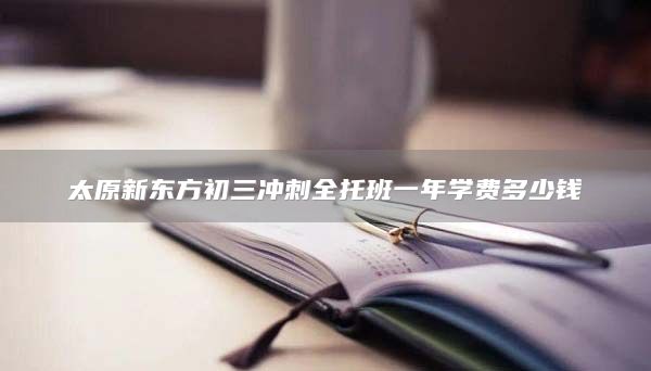 太原新東方初三沖刺全托班一年學(xué)費(fèi)多少錢