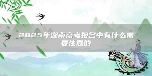 2025年湖南高考報名中有什么需要注意的