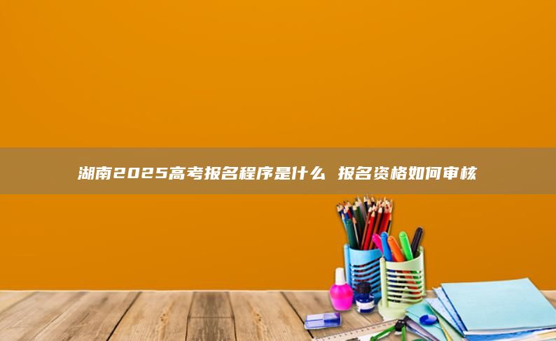 湖南2025高考報名程序是什么 報名資格如何審核