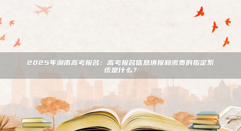 2025年湖南高考報(bào)名：高考報(bào)名信息填報(bào)和繳費(fèi)的指定系統(tǒng)是什么？