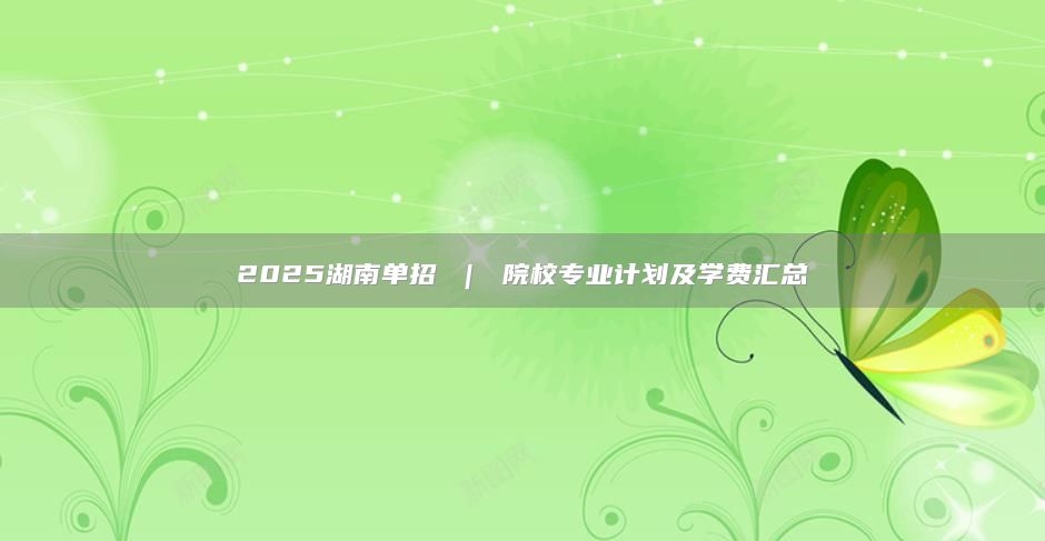 2025湖南單招 ｜ 院校專業(yè)計劃及學(xué)費(fèi)匯總