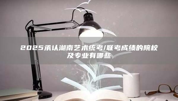 2025承認(rèn)湖南藝術(shù)統(tǒng)考/聯(lián)考成績(jī)的院校及專(zhuān)業(yè)有哪些