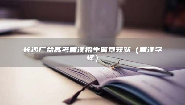 長沙廣益高考復(fù)讀招生簡章較新（復(fù)讀學(xué)校）