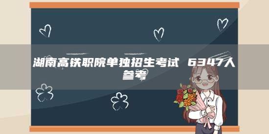 湖南高鐵職院單獨招生考試 6347人參考