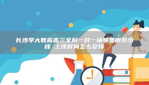 長沙學(xué)大教育高三全科一對(duì)一輔導(dǎo)費(fèi)用多少錢 上課時(shí)間怎么安排