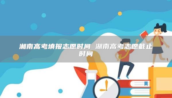 湘南高考填報志愿時間 湖南高考志愿截止時間