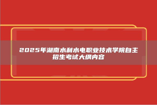 2025年湖南水利水電職業(yè)技術(shù)學(xué)院自主招生考試大綱內(nèi)容