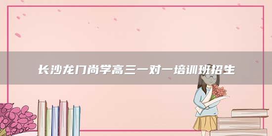 長沙龍門尚學(xué)高三一對一培訓(xùn)班招生