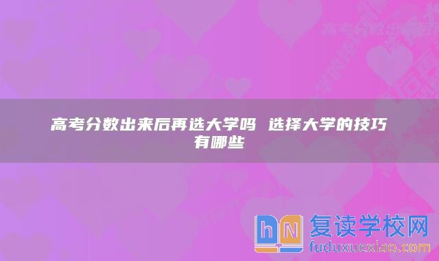 高考分?jǐn)?shù)出來后再選大學(xué)嗎 選擇大學(xué)的技巧有哪些