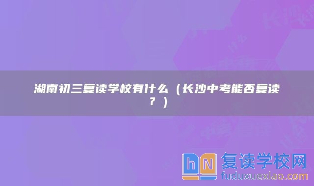 湖南初三復(fù)讀學(xué)校有什么（長沙中考能否復(fù)讀？）