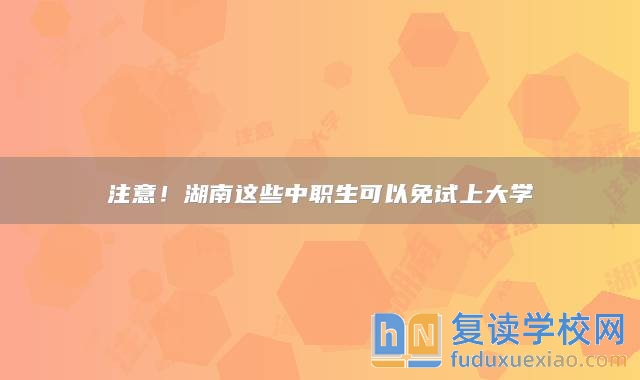 注意！湖南這些中職生可以免試上大學(xué)