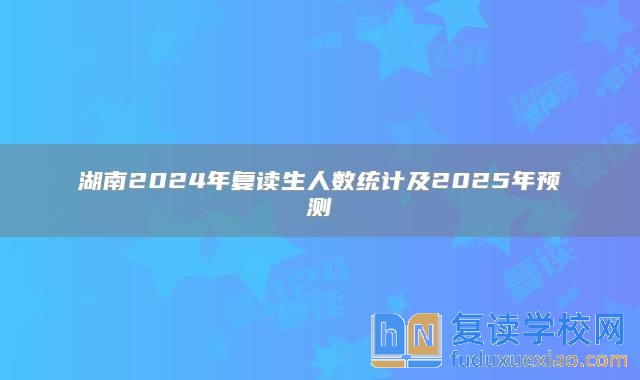 湖南2024年復讀生人數(shù)統(tǒng)計及2025年預測