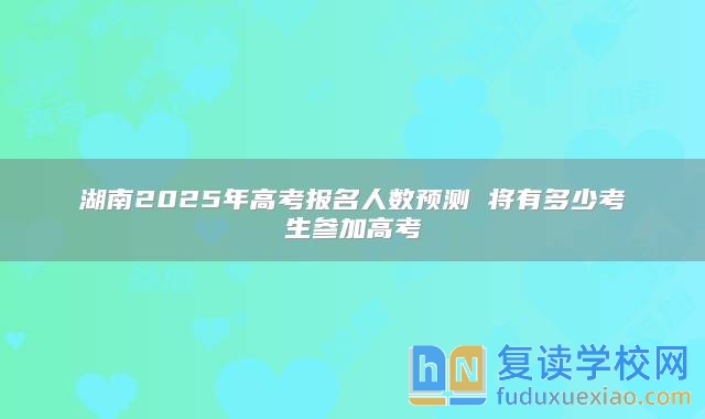 湖南2025年高考報(bào)名人數(shù)預(yù)測 將有多少考生參加高考