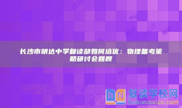 長沙市明達(dá)中學(xué)復(fù)讀部如何培優(yōu)：物理備考策略研討會回顧