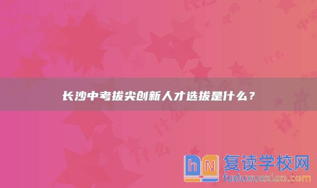 長(zhǎng)沙中考拔尖創(chuàng)新人才選拔是什么？