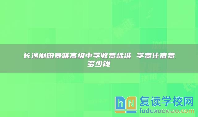 長(zhǎng)沙瀏陽(yáng)景雅高級(jí)中學(xué)收費(fèi)標(biāo)準(zhǔn) 學(xué)費(fèi)住宿費(fèi)多少錢(qián)