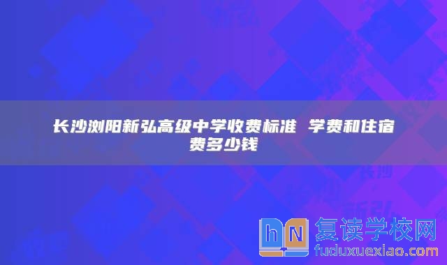 長沙瀏陽新弘高級中學(xué)收費標準 學(xué)費和住宿費多少錢