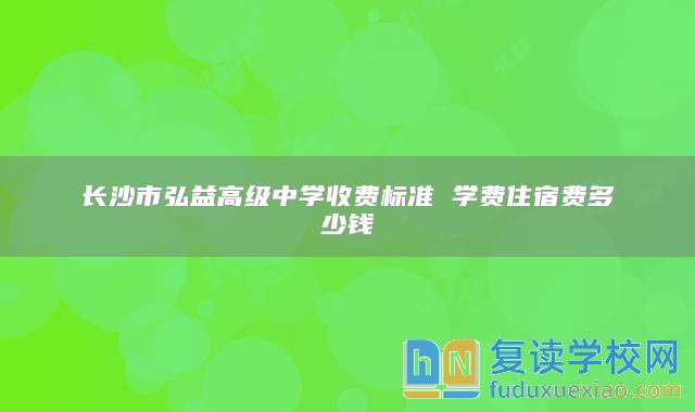 長沙市弘益高級中學收費標準 學費住宿費多少錢