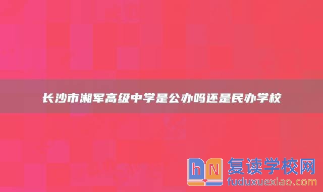 長沙市湘軍高級中學(xué)是公辦嗎還是民辦學(xué)校
