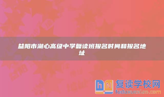 益陽市湖心高級中學(xué)復(fù)讀班報名時間和報名地址