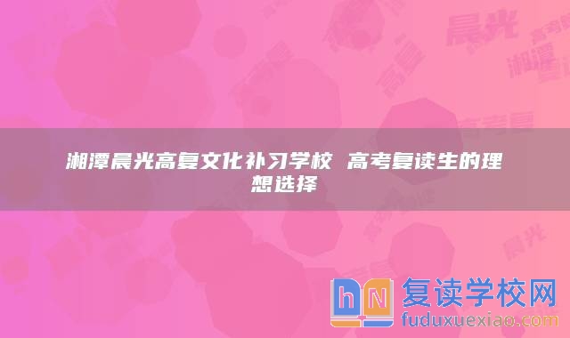 湘潭晨光高復(fù)文化補習學(xué)校 高考復(fù)讀生的理想選擇